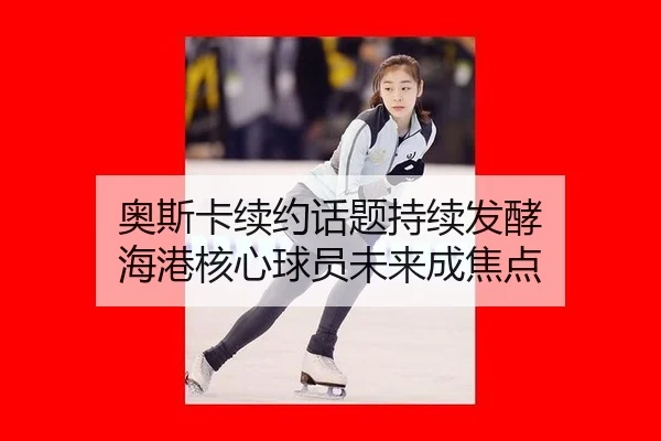 奥斯卡续约话题持续发酵 海港核心球员未来成焦点