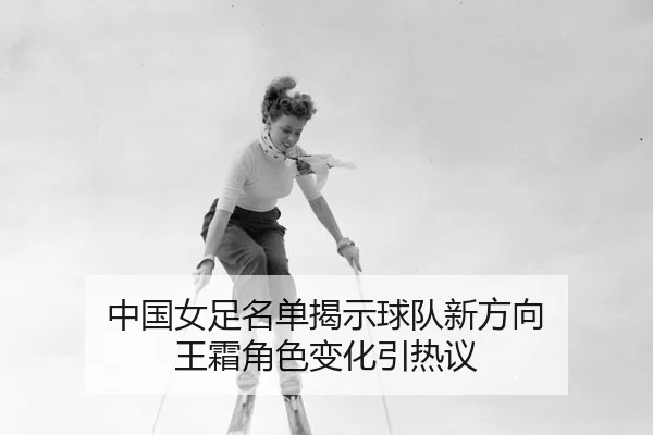 中国女足名单揭示球队新方向 王霜角色变化引热议